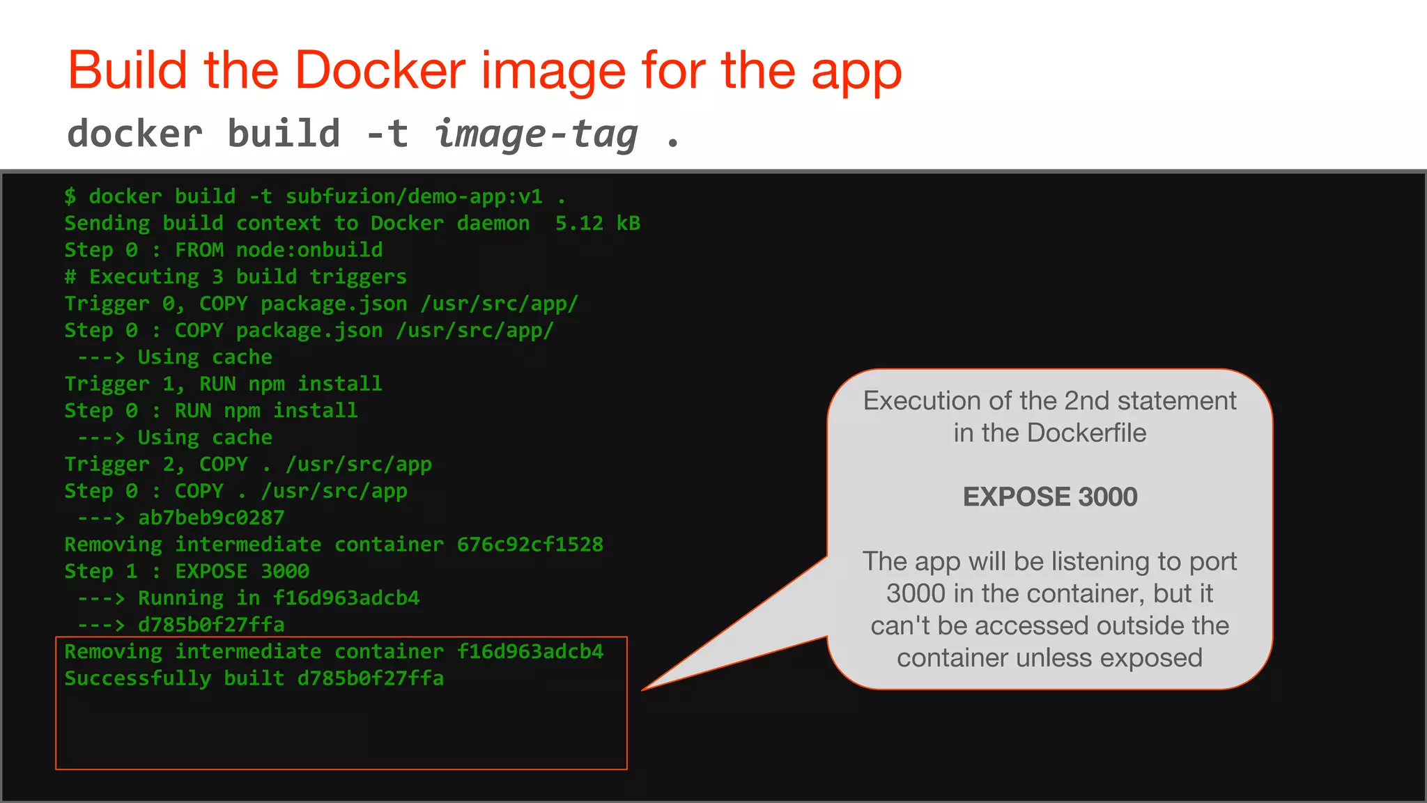 67
Build the Docker image for the app
67
docker build -t image-tag .
$ docker build -t subfuzion/demo-app:v1 .
Sending build context to Docker daemon 5.12 kB
Step 0 : FROM node:onbuild
# Executing 3 build triggers
Trigger 0, COPY package.json /usr/src/app/
Step 0 : COPY package.json /usr/src/app/
---> Using cache
Trigger 1, RUN npm install
Step 0 : RUN npm install
---> Using cache
Trigger 2, COPY . /usr/src/app
Step 0 : COPY . /usr/src/app
---> ab7beb9c0287
Removing intermediate container 676c92cf1528
Step 1 : EXPOSE 3000
---> Running in f16d963adcb4
---> d785b0f27ffa
Removing intermediate container f16d963adcb4
Successfully built d785b0f27ffa
Execution of the 2nd statement
in the Dockerfile
EXPOSE 3000
The app will be listening to port
3000 in the container, but it
can't be accessed outside the
container unless exposed
 