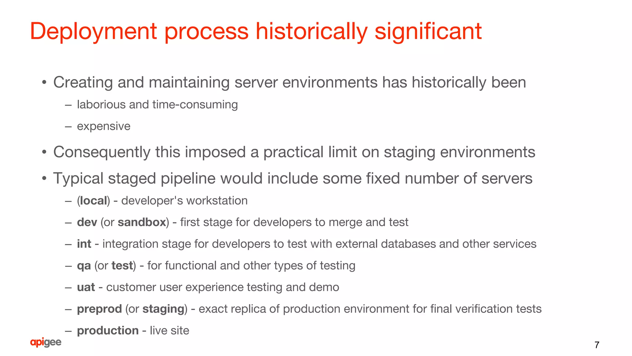 Deployment process historically significant
• Creating and maintaining server environments has historically been
– laborious and time-consuming
– expensive
• Consequently this imposed a practical limit on staging environments
• Typical staged pipeline would include some fixed number of servers
– (local) - developer's workstation
– dev (or sandbox) - first stage for developers to merge and test
– int - integration stage for developers to test with external databases and other services
– qa (or test) - for functional and other types of testing
– uat - customer user experience testing and demo
– preprod (or staging) - exact replica of production environment for final verification tests
– production - live site
7
 
