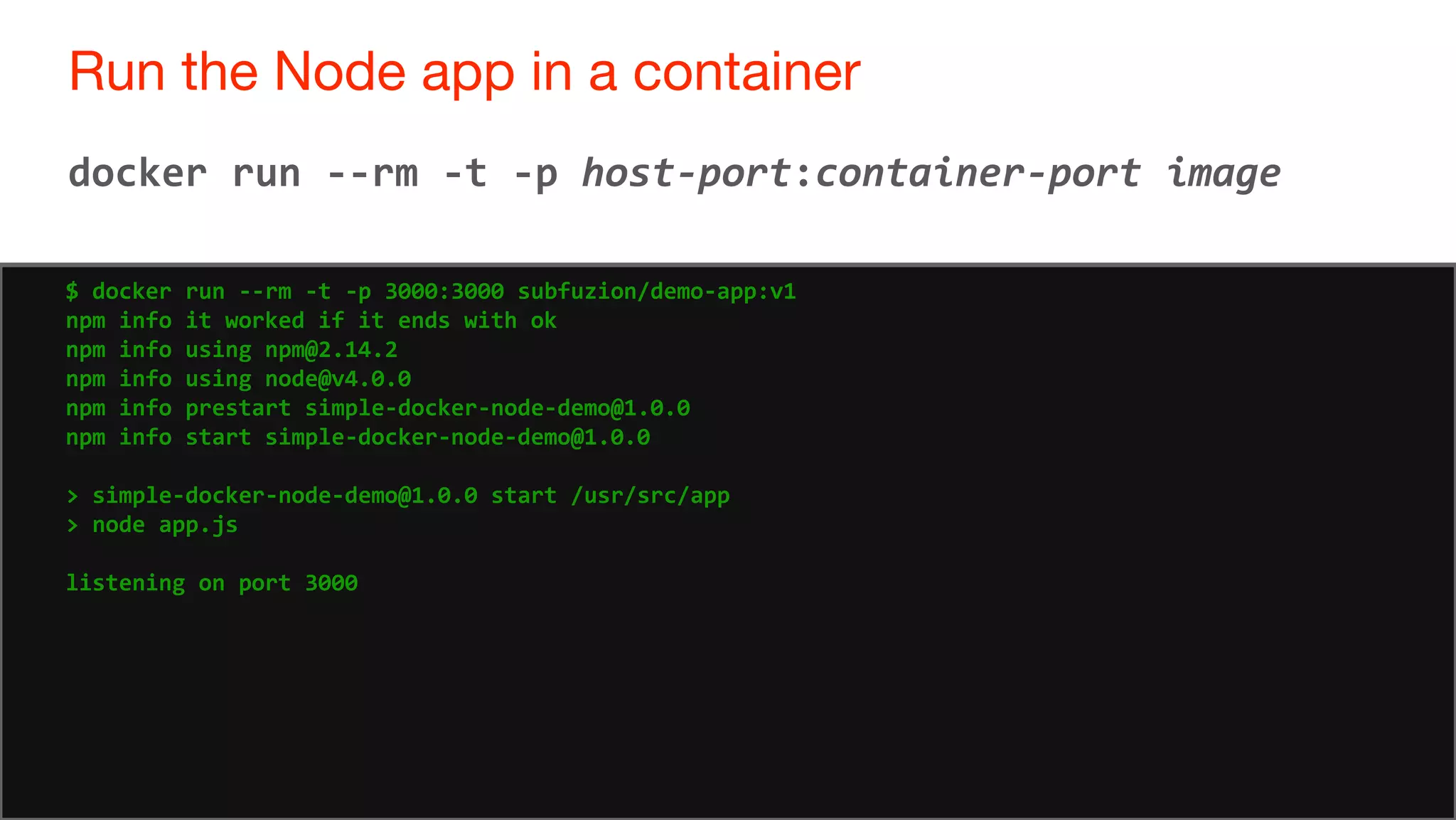 70
Run the Node app in a container
70
docker run --rm -t -p host-port:container-port image
$ docker run --rm -t -p 3000:3000 subfuzion/demo-app:v1
npm info it worked if it ends with ok
npm info using npm@2.14.2
npm info using node@v4.0.0
npm info prestart simple-docker-node-demo@1.0.0
npm info start simple-docker-node-demo@1.0.0
> simple-docker-node-demo@1.0.0 start /usr/src/app
> node app.js
listening on port 3000
 