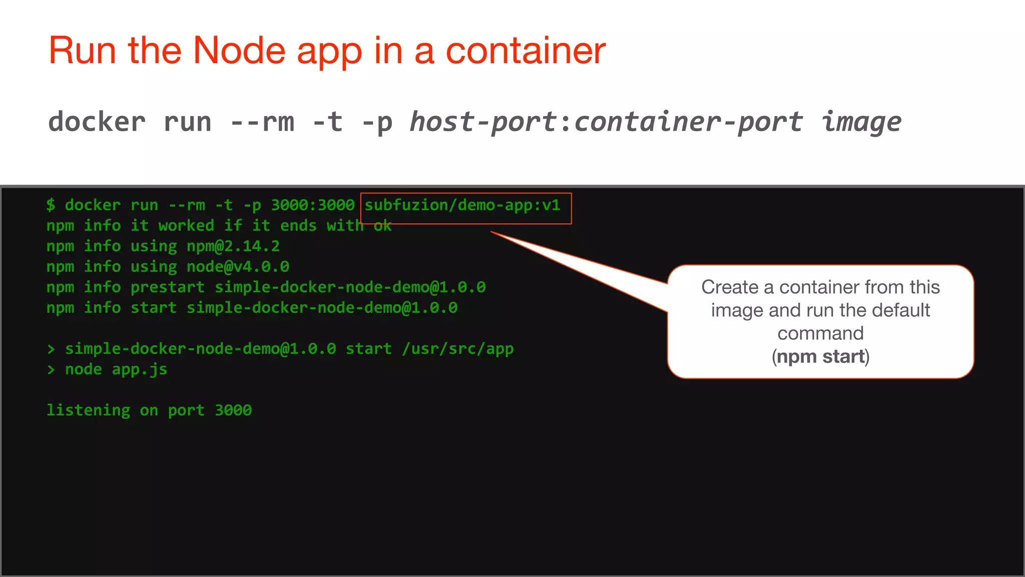 71
Run the Node app in a container
71
docker run --rm -t -p host-port:container-port image
$ docker run --rm -t -p 3000:3000 subfuzion/demo-app:v1
npm info it worked if it ends with ok
npm info using npm@2.14.2
npm info using node@v4.0.0
npm info prestart simple-docker-node-demo@1.0.0
npm info start simple-docker-node-demo@1.0.0
> simple-docker-node-demo@1.0.0 start /usr/src/app
> node app.js
listening on port 3000
Create a container from this
image and run the default
command
(npm start)
 