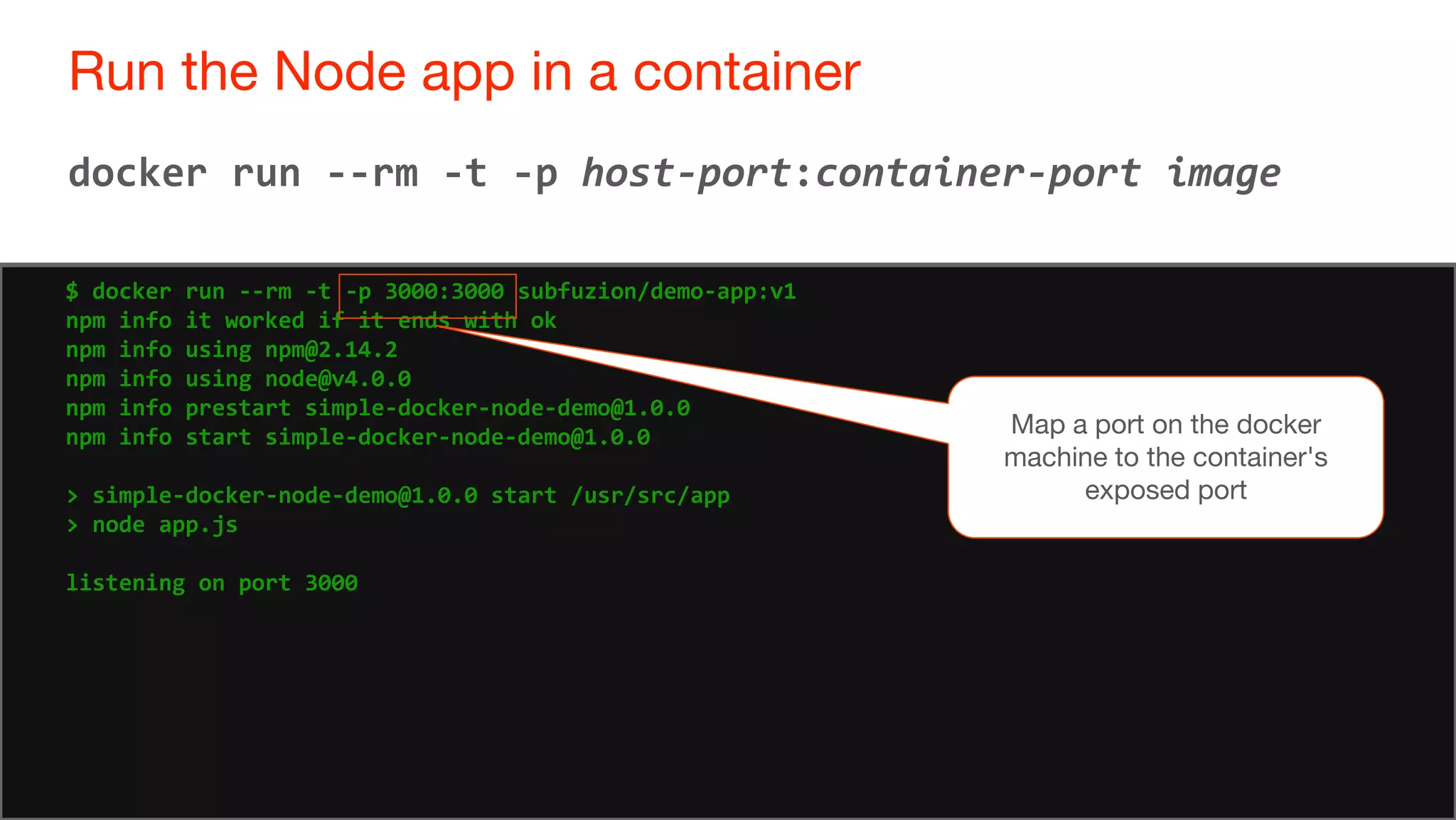 72
Run the Node app in a container
72
docker run --rm -t -p host-port:container-port image
$ docker run --rm -t -p 3000:3000 subfuzion/demo-app:v1
npm info it worked if it ends with ok
npm info using npm@2.14.2
npm info using node@v4.0.0
npm info prestart simple-docker-node-demo@1.0.0
npm info start simple-docker-node-demo@1.0.0
> simple-docker-node-demo@1.0.0 start /usr/src/app
> node app.js
listening on port 3000
Map a port on the docker
machine to the container's
exposed port
 