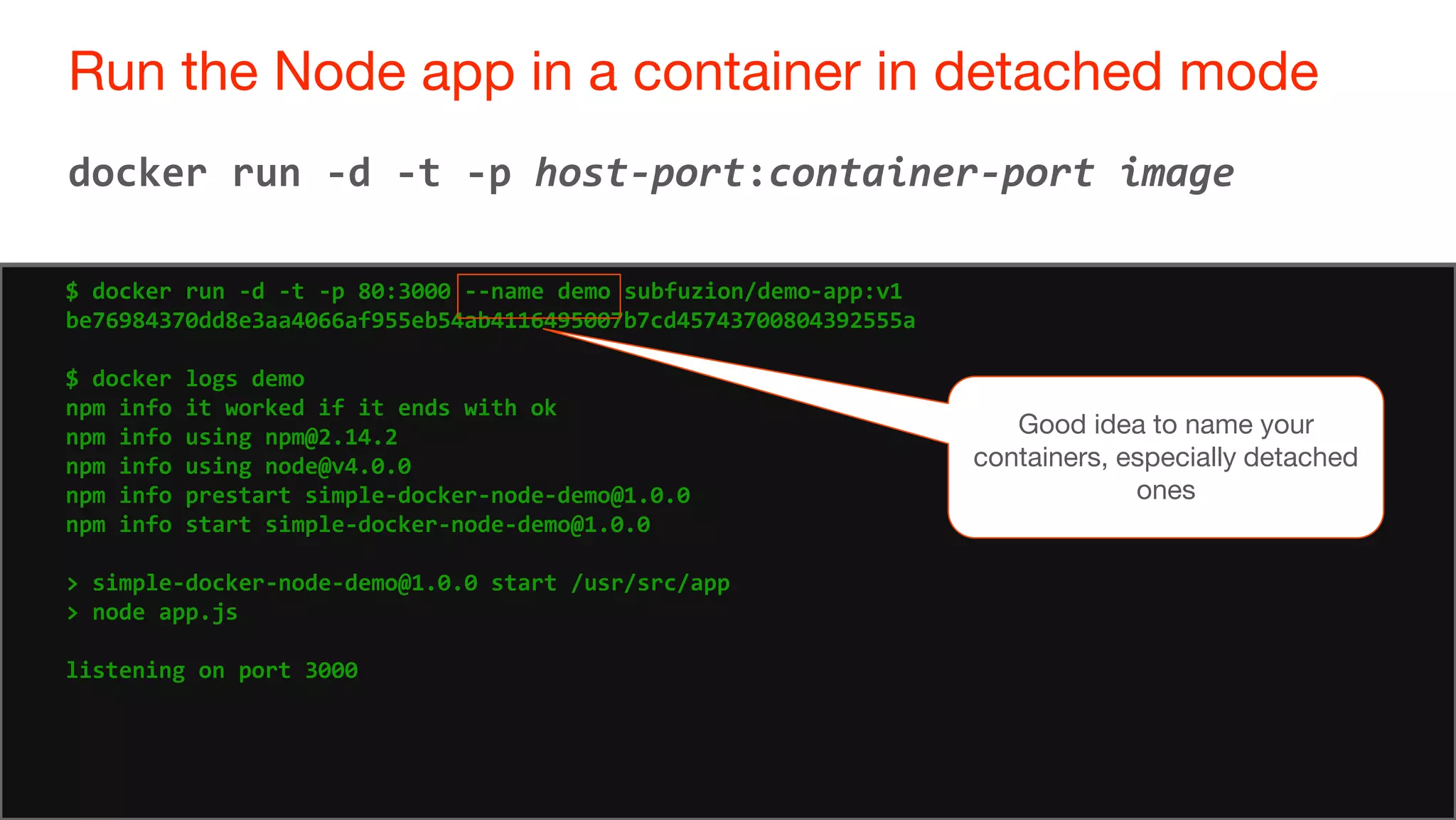 74
Run the Node app in a container in detached mode
74
docker run -d -t -p host-port:container-port image
$ docker run -d -t -p 80:3000 --name demo subfuzion/demo-app:v1
be76984370dd8e3aa4066af955eb54ab4116495007b7cd45743700804392555a
$ docker logs demo
npm info it worked if it ends with ok
npm info using npm@2.14.2
npm info using node@v4.0.0
npm info prestart simple-docker-node-demo@1.0.0
npm info start simple-docker-node-demo@1.0.0
> simple-docker-node-demo@1.0.0 start /usr/src/app
> node app.js
listening on port 3000
Good idea to name your
containers, especially detached
ones
 