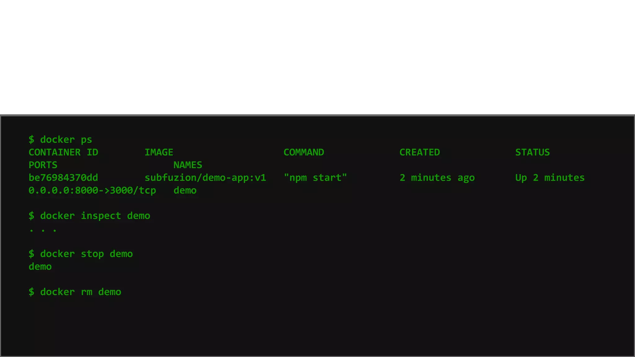 7575
$ docker ps
CONTAINER ID IMAGE COMMAND CREATED STATUS
PORTS NAMES
be76984370dd subfuzion/demo-app:v1 "npm start" 2 minutes ago Up 2 minutes
0.0.0.0:8000->3000/tcp demo
$ docker inspect demo
. . .
$ docker stop demo
demo
$ docker rm demo
 
