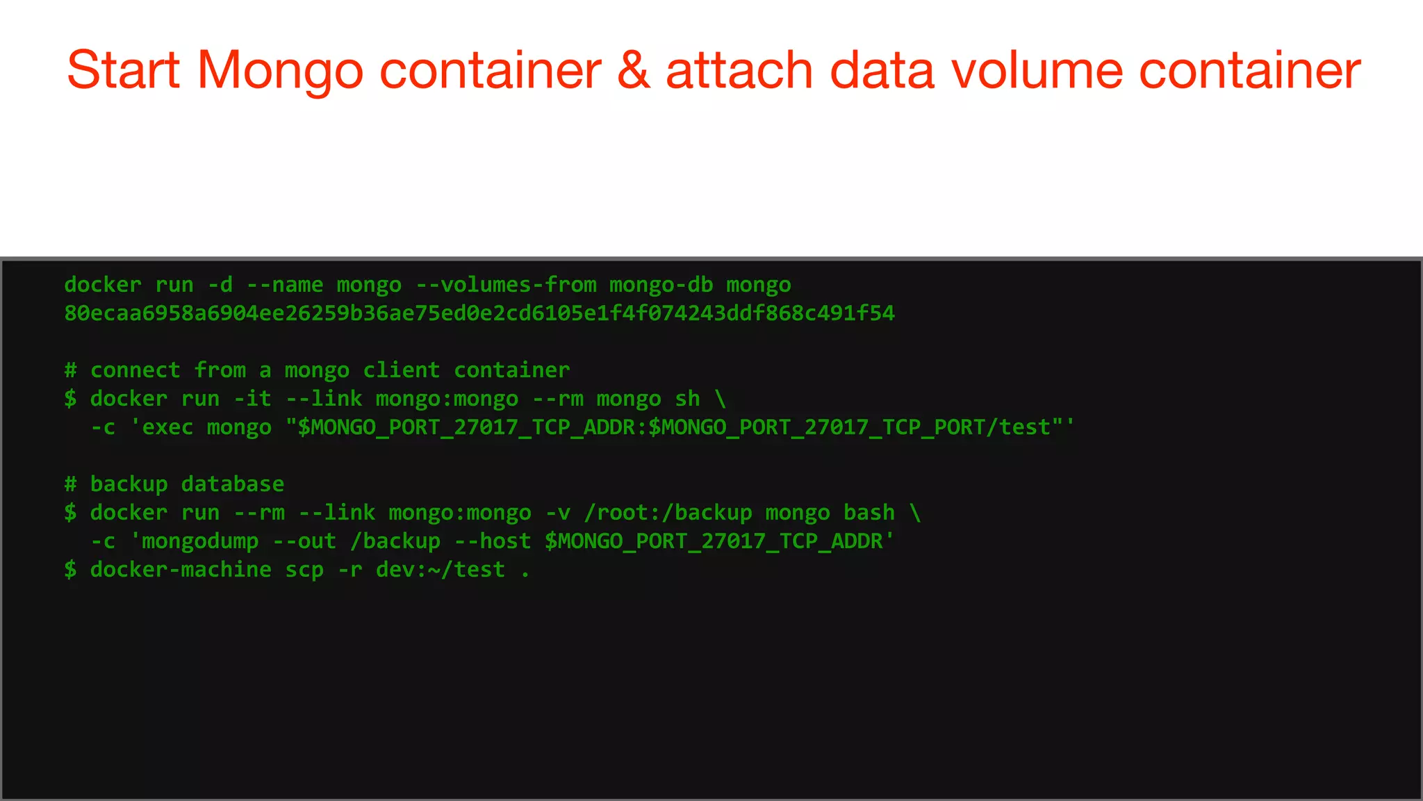 79
Start Mongo container & attach data volume container
79
docker run -d --name mongo --volumes-from mongo-db mongo
80ecaa6958a6904ee26259b36ae75ed0e2cd6105e1f4f074243ddf868c491f54
# connect from a mongo client container
$ docker run -it --link mongo:mongo --rm mongo sh 
-c 'exec mongo "$MONGO_PORT_27017_TCP_ADDR:$MONGO_PORT_27017_TCP_PORT/test"'
# backup database
$ docker run --rm --link mongo:mongo -v /root:/backup mongo bash 
-c 'mongodump --out /backup --host $MONGO_PORT_27017_TCP_ADDR'
$ docker-machine scp -r dev:~/test .
 