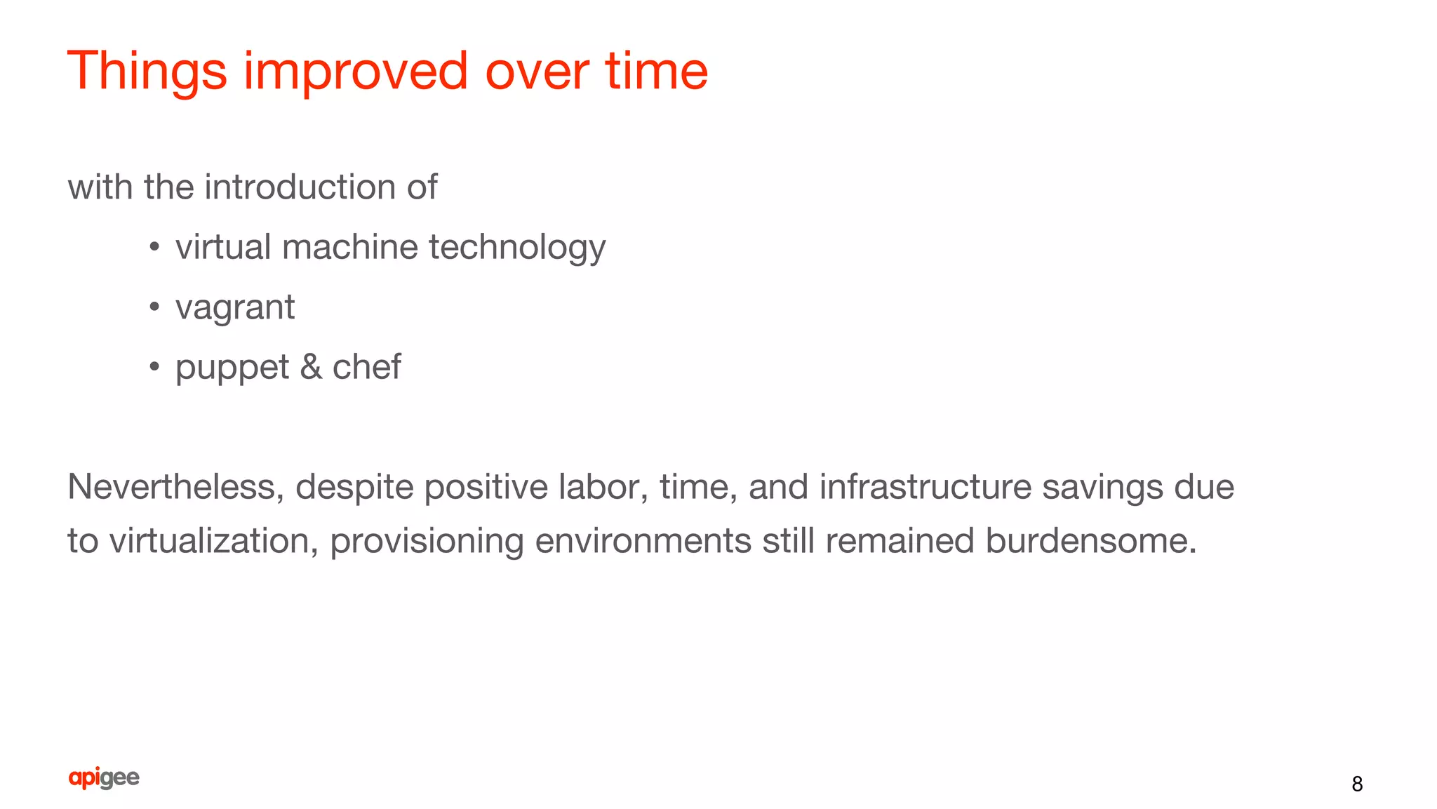 Things improved over time
with the introduction of
• virtual machine technology
• vagrant
• puppet & chef
Nevertheless, despite positive labor, time, and infrastructure savings due
to virtualization, provisioning environments still remained burdensome.
8
 