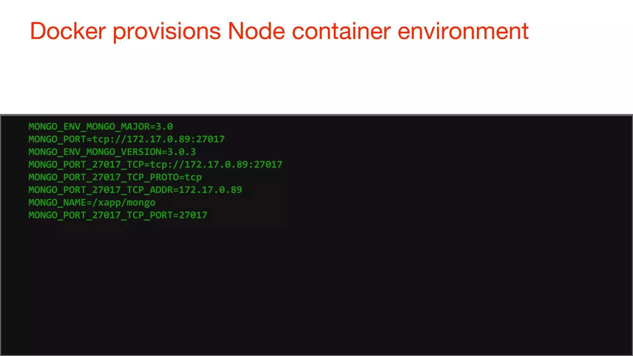 81
Docker provisions Node container environment
81
MONGO_ENV_MONGO_MAJOR=3.0
MONGO_PORT=tcp://172.17.0.89:27017
MONGO_ENV_MONGO_VERSION=3.0.3
MONGO_PORT_27017_TCP=tcp://172.17.0.89:27017
MONGO_PORT_27017_TCP_PROTO=tcp
MONGO_PORT_27017_TCP_ADDR=172.17.0.89
MONGO_NAME=/xapp/mongo
MONGO_PORT_27017_TCP_PORT=27017
 
