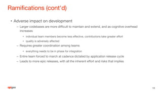 Ramifications (cont'd)
• Adverse impact on development
– Larger codebases are more difficult to maintain and extend, and as cognitive overhead
increases
• individual team members become less effective, contributions take greater effort
• quality is adversely affected
– Requires greater coordination among teams
• everything needs to be in phase for integration
– Entire team forced to march at cadence dictated by application release cycle
– Leads to more epic releases, with all the inherent effort and risks that implies
11
 