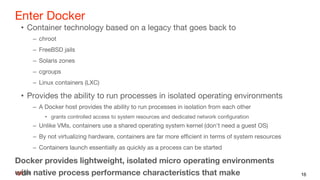 Enter Docker
• Container technology based on a legacy that goes back to
– chroot
– FreeBSD jails
– Solaris zones
– cgroups
– Linux containers (LXC)
• Provides the ability to run processes in isolated operating environments
– A Docker host provides the ability to run processes in isolation from each other
• grants controlled access to system resources and dedicated network configuration
– Unlike VMs, containers use a shared operating system kernel (don't need a guest OS)
– By not virtualizing hardware, containers are far more efficient in terms of system resources
– Containers launch essentially as quickly as a process can be started
Docker provides lightweight, isolated micro operating environments
with native process performance characteristics that make 16
 