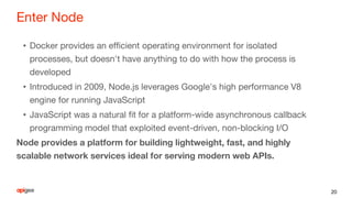 Enter Node
• Docker provides an efficient operating environment for isolated
processes, but doesn't have anything to do with how the process is
developed
• Introduced in 2009, Node.js leverages Google's high performance V8
engine for running JavaScript
• JavaScript was a natural fit for a platform-wide asynchronous callback
programming model that exploited event-driven, non-blocking I/O
Node provides a platform for building lightweight, fast, and highly
scalable network services ideal for serving modern web APIs.
20
 