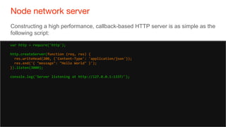 21
Node network server
21
Constructing a high performance, callback-based HTTP server is as simple as the
following script:
var http = require('http');
http.createServer(function (req, res) {
res.writeHead(200, {'Content-Type': 'application/json'});
res.end('{ "message": "Hello World" }');
}).listen(3000);
console.log('Server listening at http://127.0.0.1:1337/');
 
