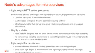 Node's advantages for microservices
• Lightweight HTTP server processes
Node runtime is based on Google's well-regarded open source, high performance V8 engine:
– Compiles JavaScript to native machine code
– Machine code undergoes dynamic optimization during runtime
– V8 is highly tuned for fast startup time, small initial memory footprint, and strong peak
performance
• Highly scalable
– Node platform designed from the onset for end-to-end asynchronous I/O for high scalability
– No extraordinary operating requirements to support high scalability, so cost and complexity
are not special concerns for deployment
• Lightweight for developers
– Minimal ceremony involved in creating, publishing, and consuming packages
– Encourages high degree of modularization with lightweight, tightly-focused packages
25
 