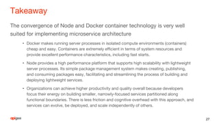 Takeaway
The convergence of Node and Docker container technology is very well
suited for implementing microservice architecture
• Docker makes running server processes in isolated compute environments (containers)
cheap and easy. Containers are extremely efficient in terms of system resources and
provide excellent performance characteristics, including fast starts.
• Node provides a high performance platform that supports high scalability with lightweight
server processes. Its simple package management system makes creating, publishing,
and consuming packages easy, facilitating and streamlining the process of building and
deploying lightweight services.
• Organizations can achieve higher productivity and quality overall because developers
focus their energy on building smaller, narrowly-focused services partitioned along
functional boundaries. There is less friction and cognitive overhead with this approach, and
services can evolve, be deployed, and scale independently of others.
27
 