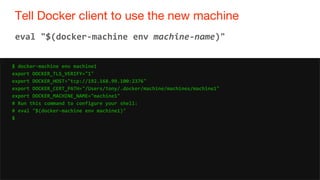 32
Tell Docker client to use the new machine
32
eval "$(docker-machine env machine-name)"
$ docker-machine env machine1
export DOCKER_TLS_VERIFY="1"
export DOCKER_HOST="tcp://192.168.99.100:2376"
export DOCKER_CERT_PATH="/Users/tony/.docker/machine/machines/machine1"
export DOCKER_MACHINE_NAME="machine1"
# Run this command to configure your shell:
# eval "$(docker-machine env machine1)"
$
 