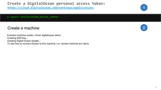 40
Create a DigitalOcean personal access token:
https://cloud.digitalocean.com/settings/applications
$ export DIGITALOCEAN_ACCESS_TOKEN='...'
Create a machine
$ docker-machine create --driver digitalocean demo
Creating SSH key...
Creating Digital Ocean droplet...
To see how to connect Docker to this machine, run: docker-machine env demo
1
2
 