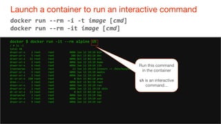 48
Launch a container to run an interactive command
48
docker run --rm -i -t image [cmd]
docker run --rm -it image [cmd]
docker $ docker run -it --rm alpine sh
/ # ls -l
total 48
drwxr-xr-x 2 root root 4096 Jun 12 19:19 bin
drwxr-xr-x 5 root root 380 Oct 13 02:18 dev
drwxr-xr-x 15 root root 4096 Oct 13 02:18 etc
drwxr-xr-x 2 root root 4096 Jun 12 19:19 home
drwxr-xr-x 6 root root 4096 Jun 12 19:19 lib
lrwxrwxrwx 1 root root 12 Jun 12 19:19 linuxrc -> /bin/busybox
drwxr-xr-x 5 root root 4096 Jun 12 19:19 media
drwxr-xr-x 2 root root 4096 Jun 12 19:19 mnt
dr-xr-xr-x 150 root root 0 Oct 13 02:18 proc
drwx------ 2 root root 4096 Oct 13 02:18 root
drwxr-xr-x 2 root root 4096 Jun 12 19:19 run
drwxr-xr-x 2 root root 4096 Jun 12 12 19:19 sbin
dr-xr-xr-x 13 root root 0 Oct 13 02:18 sys
drwxrwxrwt 2 root root 4096 Jun 12 19:19 tmp
drwxr-xr-x 7 root root 4096 Jun 12 19:19 usr
drwxr-xr-x 9 root root 4096 Jun 12 19:19 var
Run this command
in the container
sh is an interactive
command...
 