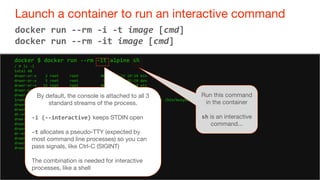 49
Launch a container to run an interactive command
49
docker run --rm -i -t image [cmd]
docker run --rm -it image [cmd]
docker $ docker run --rm -it alpine sh
/ # ls -l
total 48
drwxr-xr-x 2 root root 4096 Jun 12 19:19 bin
drwxr-xr-x 5 root root 380 Oct 13 02:18 dev
drwxr-xr-x 15 root root 4096 Oct 13 02:18 etc
drwxr-xr-x 2 root root 4096 Jun 12 19:19 home
drwxr-xr-x 6 root root 4096 Jun 12 19:19 lib
lrwxrwxrwx 1 root root 12 Jun 12 19:19 linuxrc -> /bin/busybox
drwxr-xr-x 5 root root 4096 Jun 12 19:19 media
drwxr-xr-x 2 root root 4096 Jun 12 19:19 mnt
dr-xr-xr-x 150 root root 0 Oct 13 02:18 proc
drwx------ 2 root root 4096 Oct 13 02:18 root
drwxr-xr-x 2 root root 4096 Jun 12 19:19 run
drwxr-xr-x 2 root root 4096 Jun 12 12 19:19 sbin
dr-xr-xr-x 13 root root 0 Oct 13 02:18 sys
drwxrwxrwt 2 root root 4096 Jun 12 19:19 tmp
drwxr-xr-x 7 root root 4096 Jun 12 19:19 usr
drwxr-xr-x 9 root root 4096 Jun 12 19:19 var
Run this command
in the container
sh is an interactive
command...
By default, the console is attached to all 3
standard streams of the process.
-i (--interactive) keeps STDIN open
-t allocates a pseudo-TTY (expected by
most command line processes) so you can
pass signals, like Ctrl-C (SIGINT)
The combination is needed for interactive
processes, like a shell
 