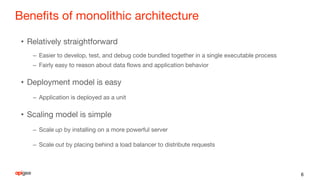 Benefits of monolithic architecture
• Relatively straightforward
– Easier to develop, test, and debug code bundled together in a single executable process
– Fairly easy to reason about data flows and application behavior
• Deployment model is easy
– Application is deployed as a unit
• Scaling model is simple
– Scale up by installing on a more powerful server
– Scale out by placing behind a load balancer to distribute requests
6
 