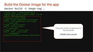 63
Build the Docker image for the app
63
docker build -t image-tag .
$ docker build -t subfuzion/demo-app:v1 .
Sending build context to Docker daemon 5.12 kB
Step 0 : FROM node:onbuild
# Executing 3 build triggers
Trigger 0, COPY package.json /usr/src/app/
Step 0 : COPY package.json /usr/src/app/
---> Using cache
Trigger 1, RUN npm install
Step 0 : RUN npm install
---> Using cache
Trigger 2, COPY . /usr/src/app
Step 0 : COPY . /usr/src/app
---> ab7beb9c0287
Removing intermediate container 676c92cf1528
Execution of the 1st statement in
the Dockerfile
FROM node:onbuild
 