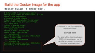 67
Build the Docker image for the app
67
docker build -t image-tag .
$ docker build -t subfuzion/demo-app:v1 .
Sending build context to Docker daemon 5.12 kB
Step 0 : FROM node:onbuild
# Executing 3 build triggers
Trigger 0, COPY package.json /usr/src/app/
Step 0 : COPY package.json /usr/src/app/
---> Using cache
Trigger 1, RUN npm install
Step 0 : RUN npm install
---> Using cache
Trigger 2, COPY . /usr/src/app
Step 0 : COPY . /usr/src/app
---> ab7beb9c0287
Removing intermediate container 676c92cf1528
Step 1 : EXPOSE 3000
---> Running in f16d963adcb4
---> d785b0f27ffa
Removing intermediate container f16d963adcb4
Successfully built d785b0f27ffa
Execution of the 2nd statement
in the Dockerfile
EXPOSE 3000
The app will be listening to port
3000 in the container, but it
can't be accessed outside the
container unless exposed
 