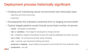Deployment process historically significant
• Creating and maintaining server environments has historically been
– laborious and time-consuming
– expensive
• Consequently this imposed a practical limit on staging environments
• Typical staged pipeline would include some fixed number of servers
– (local) - developer's workstation
– dev (or sandbox) - first stage for developers to merge and test
– int - integration stage for developers to test with external databases and other services
– qa (or test) - for functional and other types of testing
– uat - customer user experience testing and demo
– preprod (or staging) - exact replica of production environment for final verification tests
– production - live site
7
 