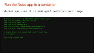 70
Run the Node app in a container
70
docker run --rm -t -p host-port:container-port image
$ docker run --rm -t -p 3000:3000 subfuzion/demo-app:v1
npm info it worked if it ends with ok
npm info using npm@2.14.2
npm info using node@v4.0.0
npm info prestart simple-docker-node-demo@1.0.0
npm info start simple-docker-node-demo@1.0.0
> simple-docker-node-demo@1.0.0 start /usr/src/app
> node app.js
listening on port 3000
 