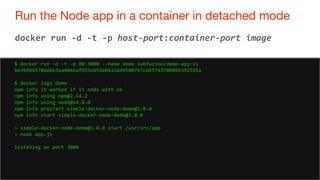 73
Run the Node app in a container in detached mode
73
docker run -d -t -p host-port:container-port image
$ docker run -d -t -p 80:3000 --name demo subfuzion/demo-app:v1
be76984370dd8e3aa4066af955eb54ab4116495007b7cd45743700804392555a
$ docker logs demo
npm info it worked if it ends with ok
npm info using npm@2.14.2
npm info using node@v4.0.0
npm info prestart simple-docker-node-demo@1.0.0
npm info start simple-docker-node-demo@1.0.0
> simple-docker-node-demo@1.0.0 start /usr/src/app
> node app.js
listening on port 3000
 