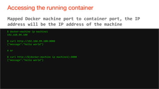 76
Accessing the running container
76
Mapped Docker machine port to container port, the IP
address will be the IP address of the machine
$ docker-machine ip machine1
192.168.99.100
$ curl http://192.168.99.100:8000
{"message":"hello world"}
# or
$ curl http://$(docker-machine ip machine1):8000
{"message":"hello world"}
 