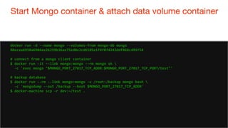 79
Start Mongo container & attach data volume container
79
docker run -d --name mongo --volumes-from mongo-db mongo
80ecaa6958a6904ee26259b36ae75ed0e2cd6105e1f4f074243ddf868c491f54
# connect from a mongo client container
$ docker run -it --link mongo:mongo --rm mongo sh 
-c 'exec mongo "$MONGO_PORT_27017_TCP_ADDR:$MONGO_PORT_27017_TCP_PORT/test"'
# backup database
$ docker run --rm --link mongo:mongo -v /root:/backup mongo bash 
-c 'mongodump --out /backup --host $MONGO_PORT_27017_TCP_ADDR'
$ docker-machine scp -r dev:~/test .
 