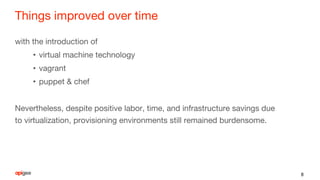 Things improved over time
with the introduction of
• virtual machine technology
• vagrant
• puppet & chef
Nevertheless, despite positive labor, time, and infrastructure savings due
to virtualization, provisioning environments still remained burdensome.
8
 