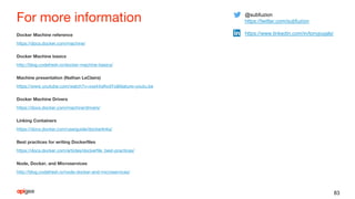 For more information
Docker Machine reference
https://docs.docker.com/machine/
Docker Machine basics
http://blog.codefresh.io/docker-machine-basics/
Machine presentation (Nathan LeClaire)
https://www.youtube.com/watch?v=xwj44dAvdYo&feature=youtu.be
Docker Machine Drivers
https://docs.docker.com/machine/drivers/
Linking Containers
https://docs.docker.com/userguide/dockerlinks/
Best practices for writing Dockerfiles
https://docs.docker.com/articles/dockerfile_best-practices/
Node, Docker, and Microservices
http://blog.codefresh.io/node-docker-and-microservices/
83
@subfuzion
https://twitter.com/subfuzion
https://www.linkedin.com/in/tonypujals/
 