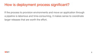 How is deployment process significant?
If the process to provision environments and move an application through
a pipeline is laborious and time-consuming, it makes sense to coordinate
larger releases that are worth the effort.
9
 
