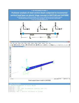 >> IN THE NAME OF GOD <<
Pushover analysis of steel section beam subjected to incremental
vertical load base on plastic hinge concept in MATLAB and SAP2000
The MATLAB Program is Verified by SAP2000 v.15.1.0 (Linear and Nonlinear Structural Analysis Program)
This MATLAB program is written by Salar Delavar Ghashghaei - Date of Publication: April/15/2016
E-mail: salar.d.ghashghaei@gmail.com
Fixed support beam model in SAP2000
Define Parameters:
% Define Parameters in unit: mm,kN
P4=0.0; % [kN]
P5=5.0; % [kN] [kN] Incremantal Loading [DOF (5)]
P6=0.0; % [kN.mm]
tf=9.2;% [mm] I section thickness on flange
 