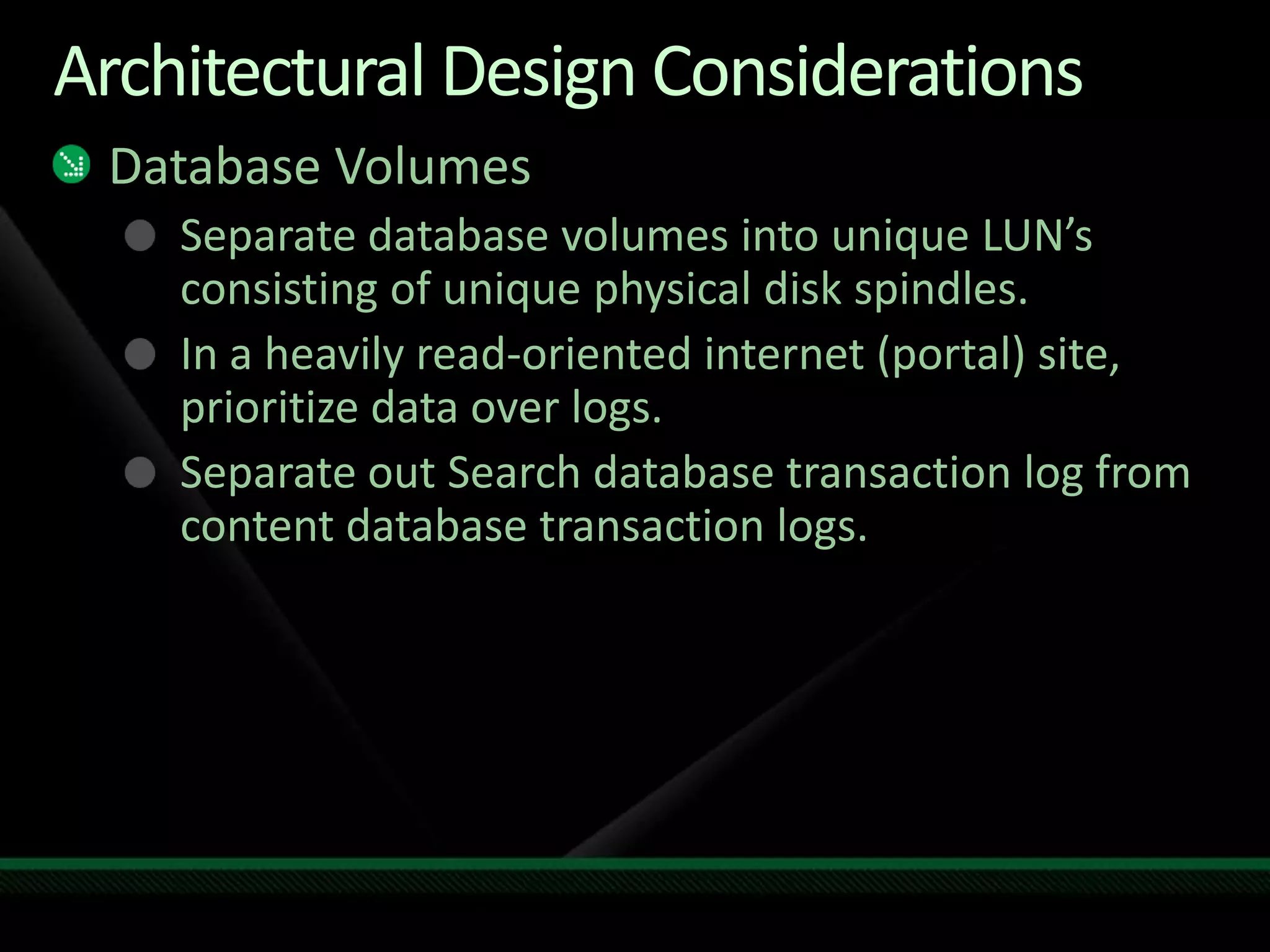Architectural Design ConsiderationsDatabase VolumesSeparate database volumes into unique LUN’s consisting of unique physical disk spindles.In a heavily read-oriented internet (portal) site, prioritize data over logs.Separate out Search database transaction log from content database transaction logs.