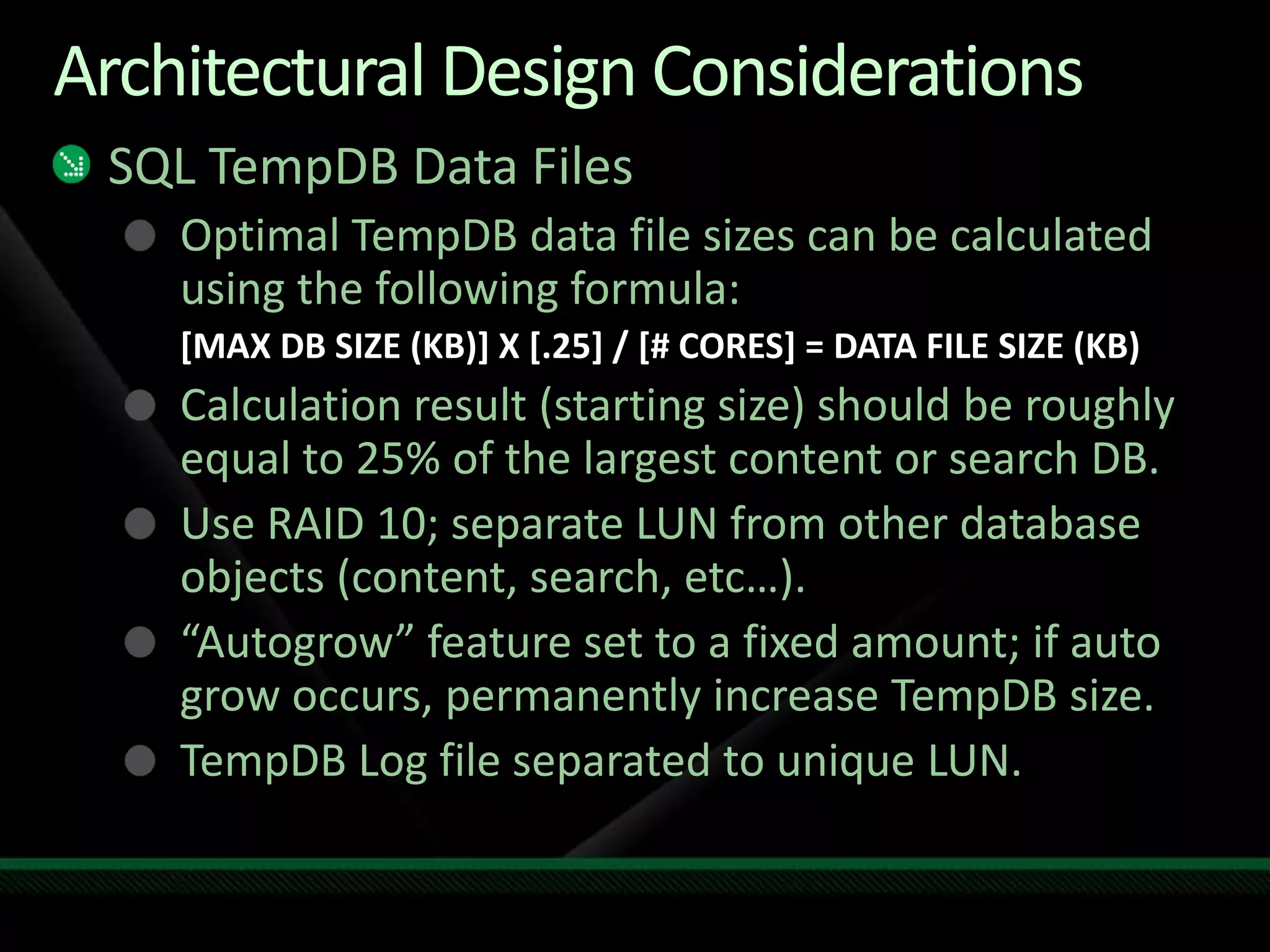 Architectural Design ConsiderationsSQL TempDB Data FilesOptimal TempDB data file sizes can be calculated using the following formula:[MAX DB SIZE (KB)] X [.25] / [# CORES] = DATA FILE SIZE (KB)Calculation result (starting size) should be roughly equal to 25% of the largest content or search DB.Use RAID 10; separate LUN from other database objects (content, search, etc…).“Autogrow” feature set to a fixed amount; if auto grow occurs, permanently increase TempDB size.TempDB Log file separated to unique LUN.
