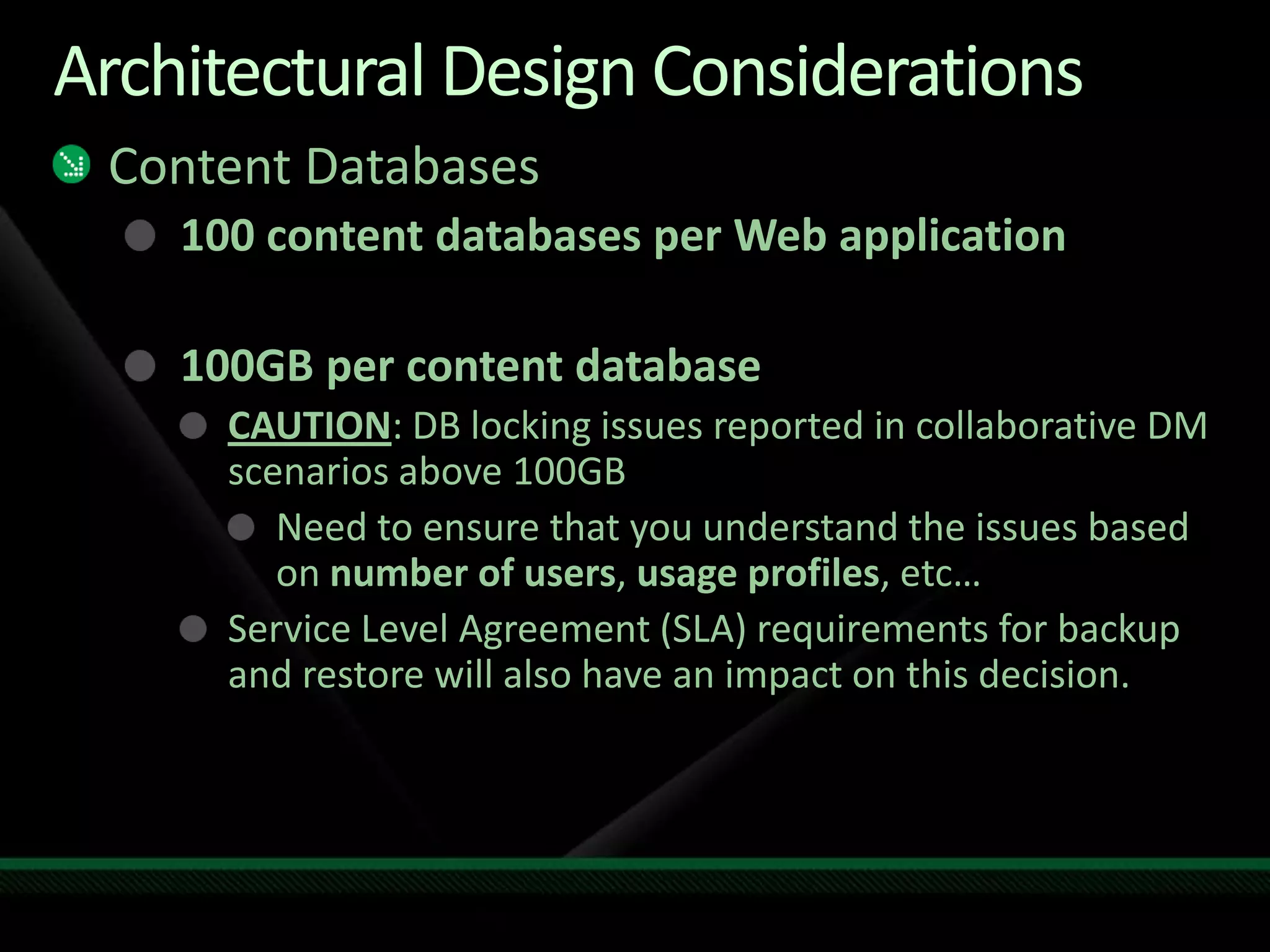 Architectural Design ConsiderationsContent Databases100 content databases per Web application100GB per content databaseCAUTION: DB locking issues reported in collaborative DM scenarios above 100GBNeed to ensure that you understand the issues based on number of users, usage profiles, etc…Service Level Agreement (SLA) requirements for backup and restore will also have an impact on this decision.