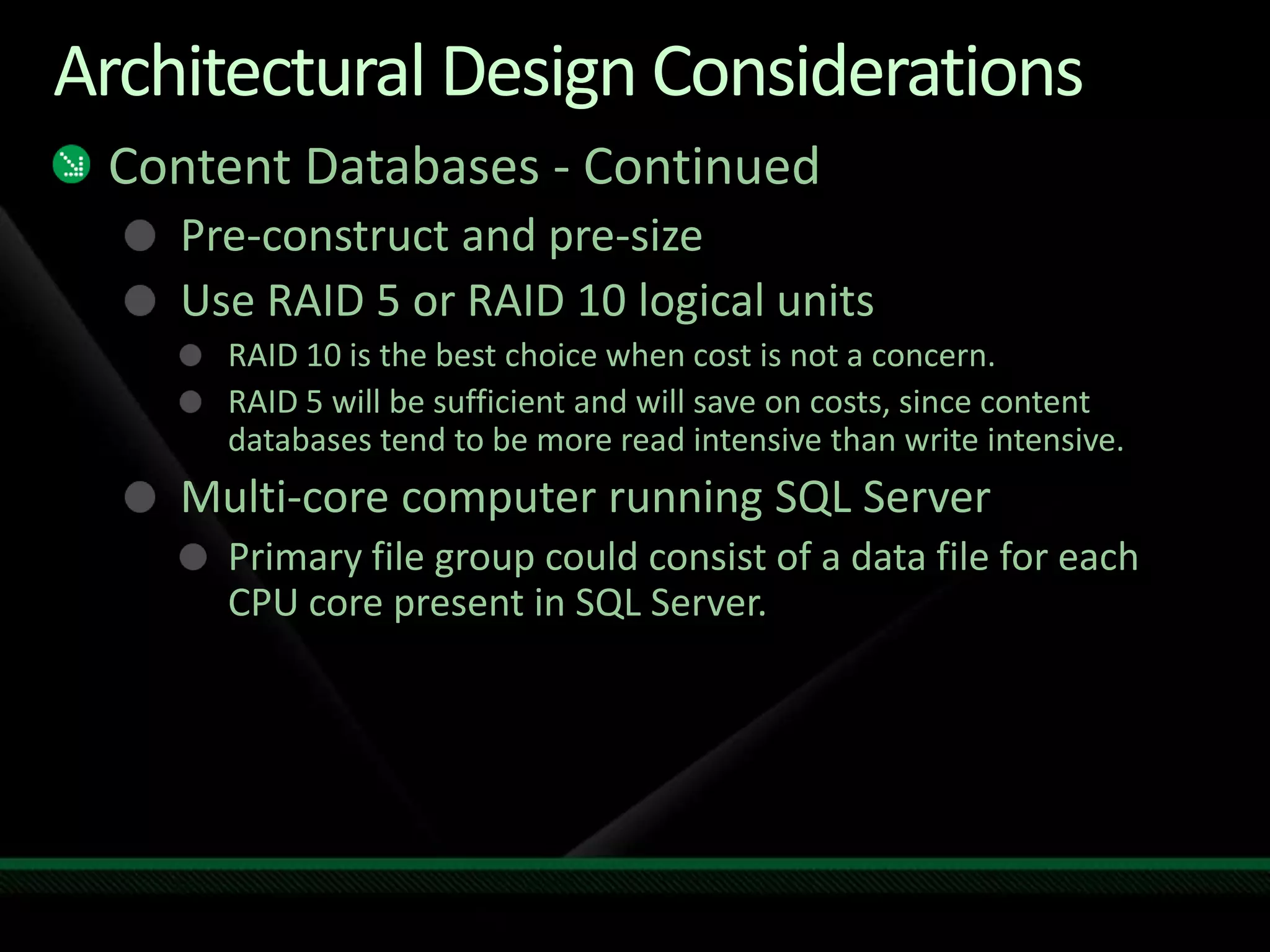 Architectural Design ConsiderationsContent Databases - ContinuedPre-construct and pre-sizeUse RAID 5 or RAID 10 logical unitsRAID 10 is the best choice when cost is not a concern. RAID 5 will be sufficient and will save on costs, since content databases tend to be more read intensive than write intensive.Multi-core computer running SQL ServerPrimary file group could consist of a data file for each CPU core present in SQL Server. 