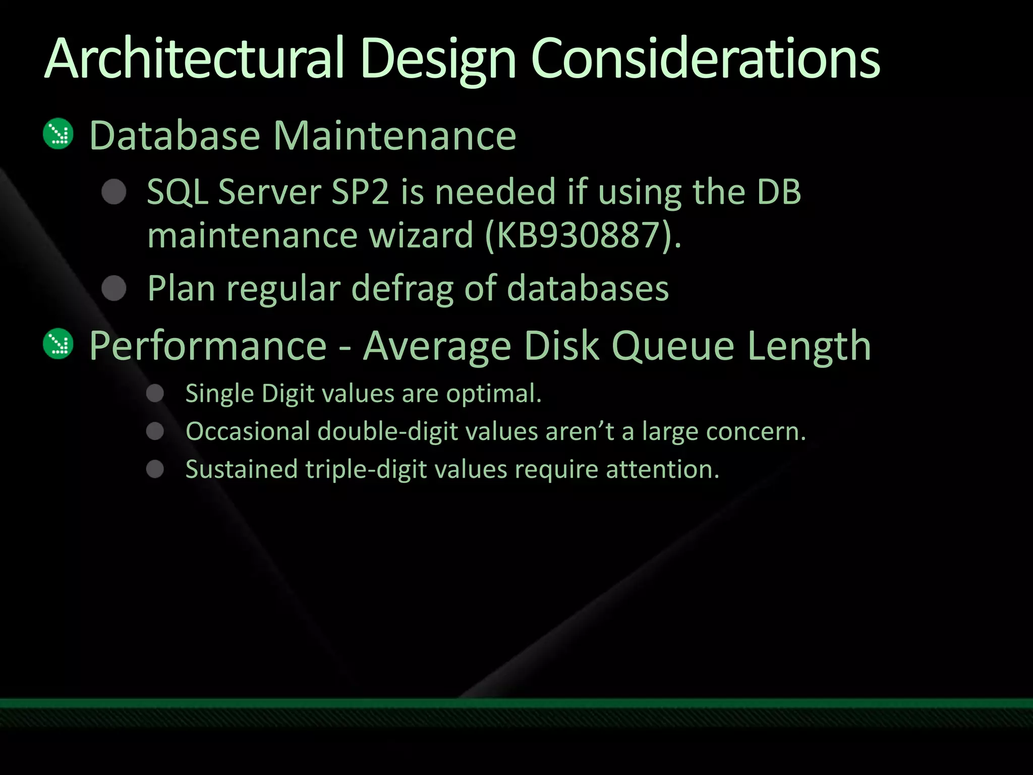 Architectural Design ConsiderationsDatabase MaintenanceSQL Server SP2 is needed if using the DB maintenance wizard (KB930887).Plan regular defrag of databasesPerformance - Average Disk Queue LengthSingle Digit values are optimal.Occasional double-digit values aren’t a large concern.Sustained triple-digit values require attention.