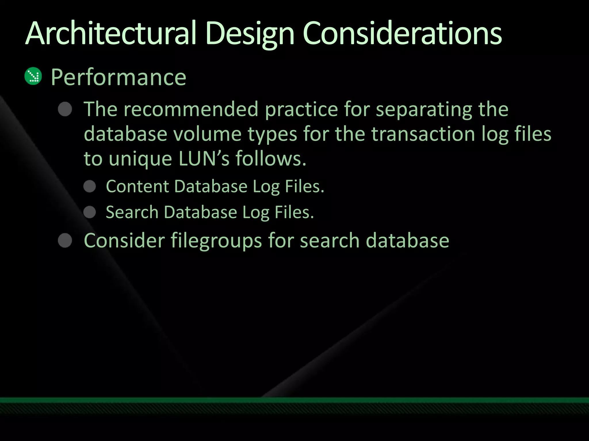 Architectural Design ConsiderationsPerformanceThe recommended practice for separating the database volume types for the transaction log files to unique LUN’s follows.Content Database Log Files.Search Database Log Files.Consider filegroups for search database