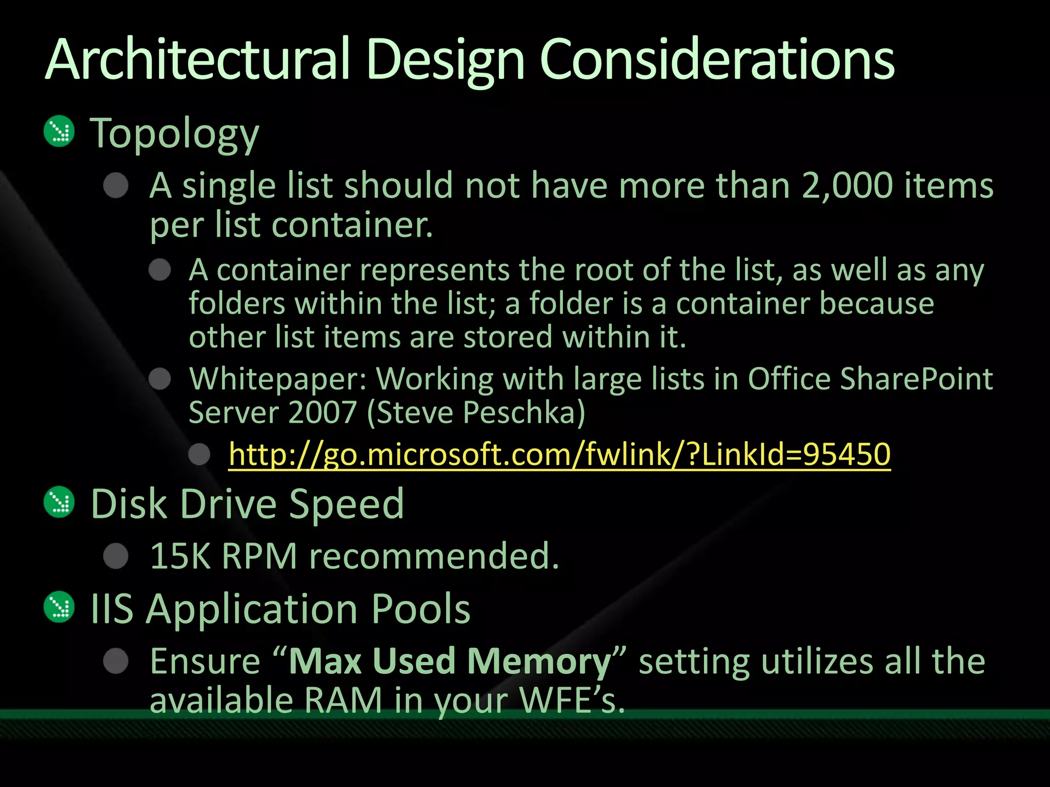 Architectural Design ConsiderationsTopologyA single list should not have more than 2,000 items per list container.A container represents the root of the list, as well as any folders within the list; a folder is a container because other list items are stored within it.Whitepaper: Working with large lists in Office SharePoint Server 2007 (Steve Peschka)http://go.microsoft.com/fwlink/?LinkId=95450Disk Drive Speed15K RPM recommended.IIS Application PoolsEnsure “Max Used Memory” setting utilizes all the available RAM in your WFE’s.
