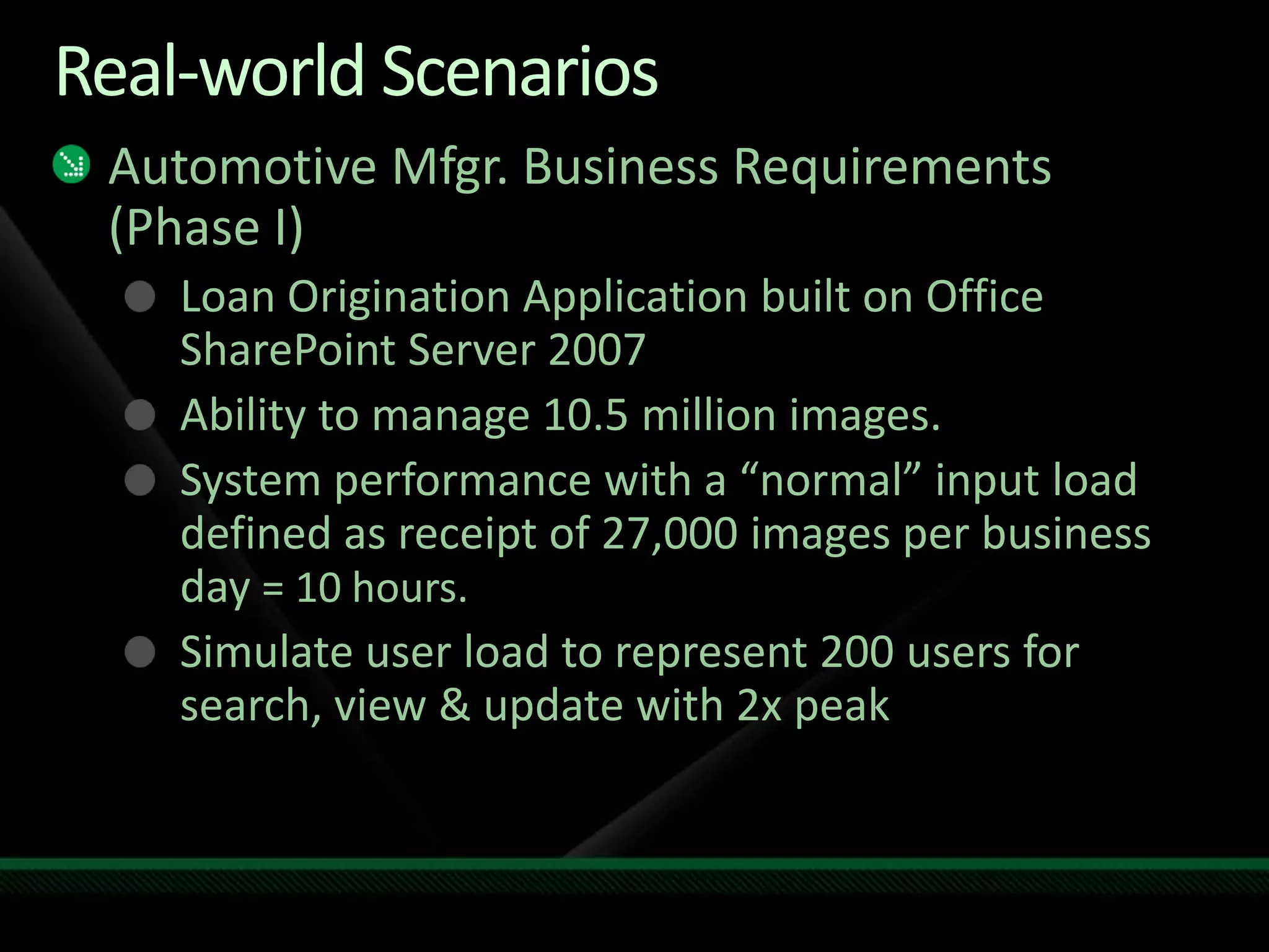 Real-world ScenariosAutomotive Mfgr. Business Requirements (Phase I)Loan Origination Application built on Office SharePoint Server 2007Ability to manage10.5 million images.System performance with a “normal” input load defined as receipt of 27,000 images per business day = 10 hours.Simulate user load to represent 200 users for search, view & update with 2x peak
