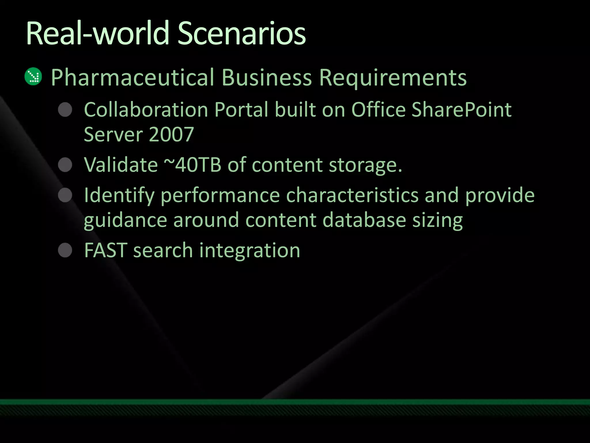 Real-world ScenariosPharmaceutical Business RequirementsCollaboration Portal built on Office SharePoint Server 2007Validate ~40TB of content storage.Identify performance characteristics and provide guidance around content database sizingFAST search integration