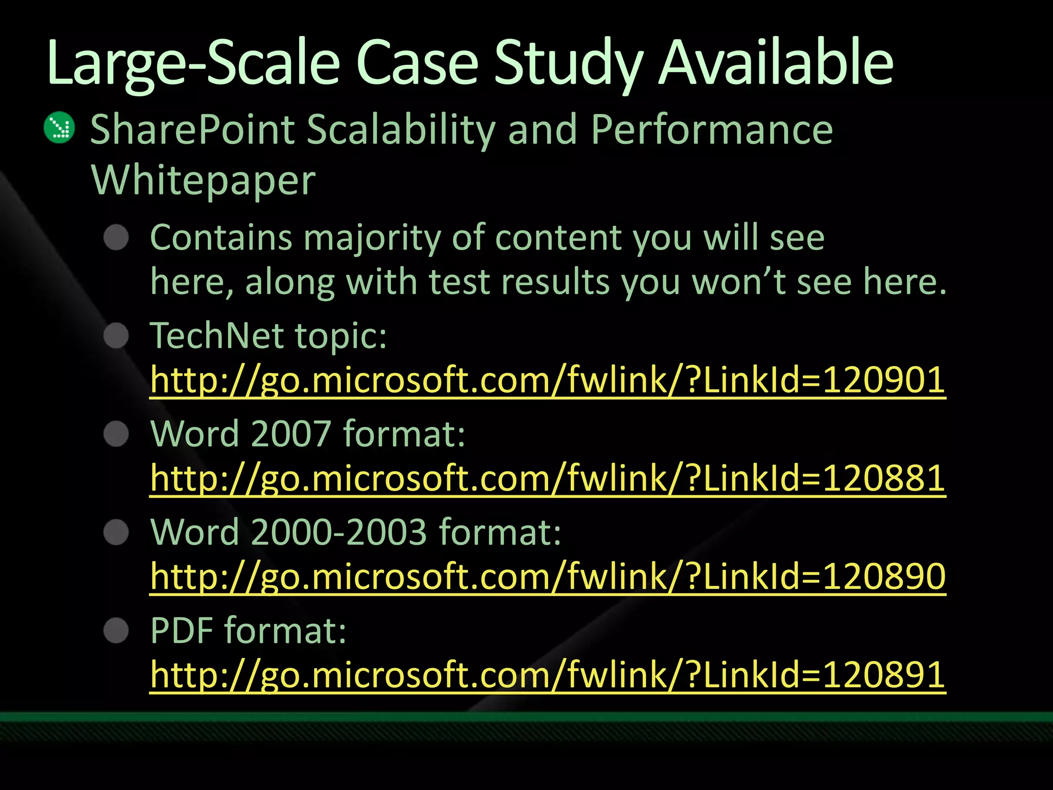 Large-Scale Case Study AvailableSharePoint Scalability and Performance WhitepaperContains majority of content you will see here, along with test results you won’t see here.TechNet topic: http://go.microsoft.com/fwlink/?LinkId=120901Word 2007 format: http://go.microsoft.com/fwlink/?LinkId=120881Word 2000-2003 format: http://go.microsoft.com/fwlink/?LinkId=120890PDF format: http://go.microsoft.com/fwlink/?LinkId=120891