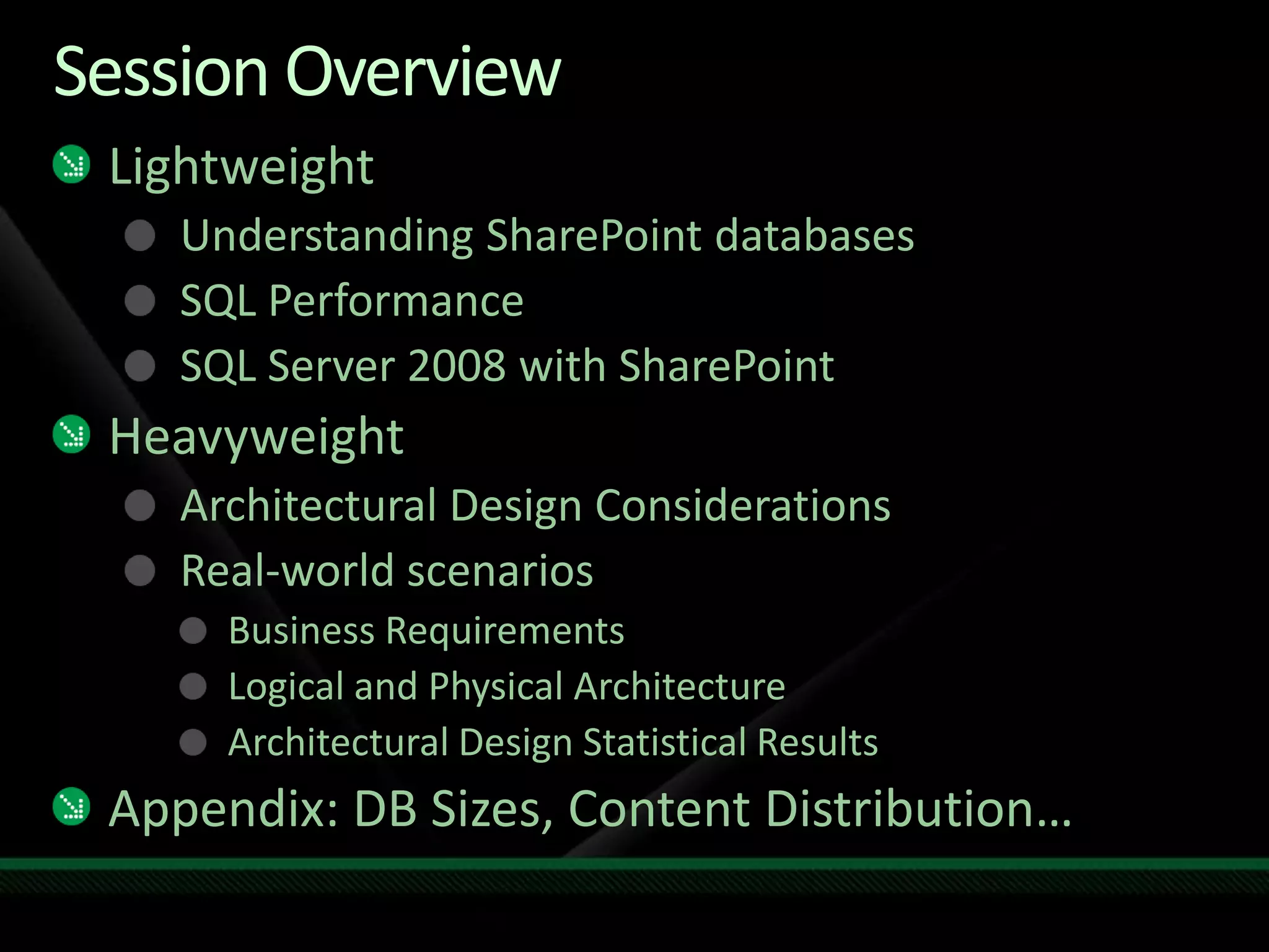 Session Overview LightweightUnderstanding SharePoint databasesSQL PerformanceSQL Server 2008 with SharePointHeavyweightArchitectural Design ConsiderationsReal-world scenariosBusiness RequirementsLogical and Physical ArchitectureArchitectural Design Statistical ResultsAppendix: DB Sizes, Content Distribution…