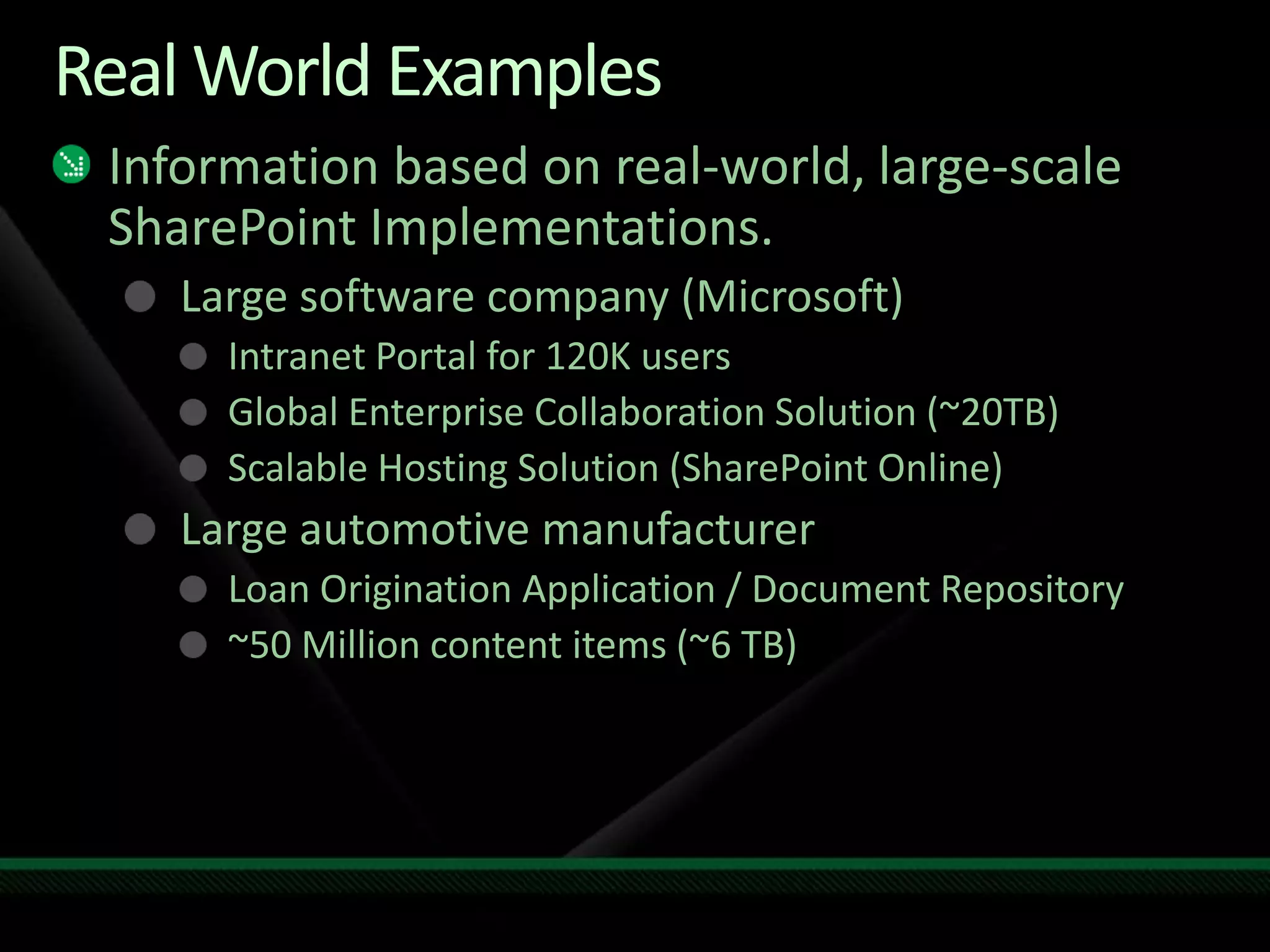 Real World ExamplesInformation based on real-world, large-scale SharePoint Implementations.Large software company (Microsoft)Intranet Portal for 120K usersGlobal Enterprise Collaboration Solution (~20TB)Scalable Hosting Solution (SharePoint Online)Large automotive manufacturerLoan Origination Application / Document Repository~50 Million content items (~6 TB)