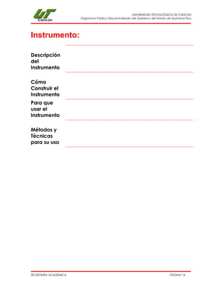 UNIVERSIDAD TECNOLÓGICA DE CANCÚN 
Organismo Público Descentralizado del Gobierno del Estado de Quintana Roo 
SECRETARIA ACADÉMICA PÁGINA 14 
Instrumento: 
Descripción del Instrumento 
Cómo Construir el Instrumento 
Para que usar el Instrumento 
Métodos y Técnicas para su uso 
 