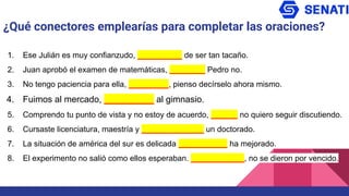¿Qué conectores emplearías para completar las oraciones?
1. Ese Julián es muy confianzudo, __________ de ser tan tacaño.
2. Juan aprobó el examen de matemáticas, ________ Pedro no.
3. No tengo paciencia para ella, _________, pienso decírselo ahora mismo.
4. Fuimos al mercado, __________ al gimnasio.
5. Comprendo tu punto de vista y no estoy de acuerdo, ______ no quiero seguir discutiendo.
6. Cursaste licenciatura, maestría y ______________ un doctorado.
7. La situación de américa del sur es delicada ___________ ha mejorado.
8. El experimento no salió como ellos esperaban. ____________, no se dieron por vencido.
 