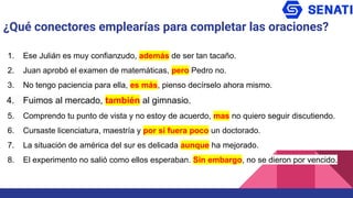 ¿Qué conectores emplearías para completar las oraciones?
1. Ese Julián es muy confianzudo, además de ser tan tacaño.
2. Juan aprobó el examen de matemáticas, pero Pedro no.
3. No tengo paciencia para ella, es más, pienso decírselo ahora mismo.
4. Fuimos al mercado, también al gimnasio.
5. Comprendo tu punto de vista y no estoy de acuerdo, mas no quiero seguir discutiendo.
6. Cursaste licenciatura, maestría y por si fuera poco un doctorado.
7. La situación de américa del sur es delicada aunque ha mejorado.
8. El experimento no salió como ellos esperaban. Sin embargo, no se dieron por vencido.
 