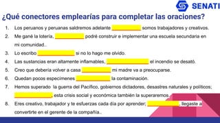 ¿Qué conectores emplearías para completar las oraciones?
1. Los peruanos y peruanas saldremos adelante ___________ somos trabajadores y creativos.
2. Me gané la lotería, ___________ podré construir e implementar una escuela secundaria en
mi comunidad..
3. Lo escribo ______________ si no lo hago me olvido.
4. Las sustancias eran altamente inflamables, ________________ el incendio se desató.
5. Creo que debería volver a casa ___________ mi madre va a preocuparse.
6. Quedan pocos especímenes _____________ la contaminación.
7. Hemos superado la guerra del Pacífico, gobiernos dictadores, desastres naturales y políticos;
______________, esta crisis social y económica también la superaremos.
8. Eres creativo, trabajador y te esfuerzas cada día por aprender; ____________, llegaste a
convertirte en el gerente de la compañía..
 