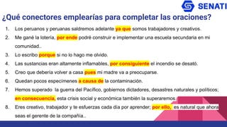 ¿Qué conectores emplearías para completar las oraciones?
1. Los peruanos y peruanas saldremos adelante ya que somos trabajadores y creativos.
2. Me gané la lotería, por ende podré construir e implementar una escuela secundaria en mi
comunidad..
3. Lo escribo porque si no lo hago me olvido.
4. Las sustancias eran altamente inflamables, por consiguiente el incendio se desató.
5. Creo que debería volver a casa pues mi madre va a preocuparse.
6. Quedan pocos especímenes a causa de la contaminación.
7. Hemos superado la guerra del Pacífico, gobiernos dictadores, desastres naturales y políticos;
en consecuencia, esta crisis social y económica también la superaremos.
8. Eres creativo, trabajador y te esfuerzas cada día por aprender; por ello, es natural que ahora
seas el gerente de la compañía..
 