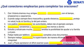 1. Con Victoria éramos muy amigas ________. ____________, con el tiempo,
empezamos a separarnos.
2. Cuando salgo siempre llevo mascarilla y guardo distancia; _______________, protejo
mi salud, la de mi familia y la del país entero.
3. Los padres ________________ las autoridades, deben dar el ejemplo siempre.
4. __________ cenaremos y ______________nos iremos a dormir.
5. Estudia y esfuérzate mucho, _________ tendrás la posibilidad de ayudar a tu familia
y al país.
6. Felipe habla por teléfono ___________ completa unos documentos.
7. Siempre trabaja ____________ lo supervisarán: de manera eﬁciente; eso es
integridad.
8. Juan y Paula aprobaron el difícil examen pues ____________ estudiaron mucho.
¿Qué conectores emplearías para completar las oraciones?
 